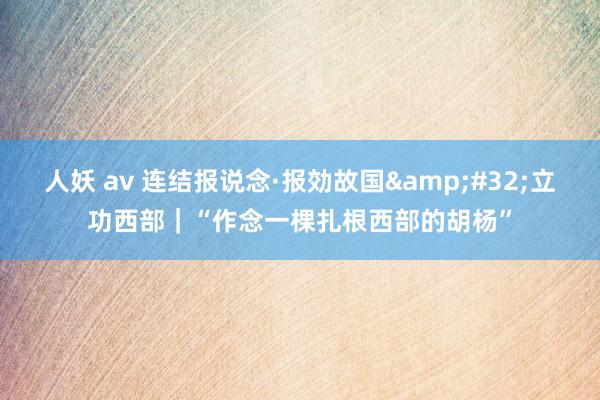 人妖 av 连结报说念·报効故国&#32;立功西部｜“作念一棵扎根西部的胡杨”