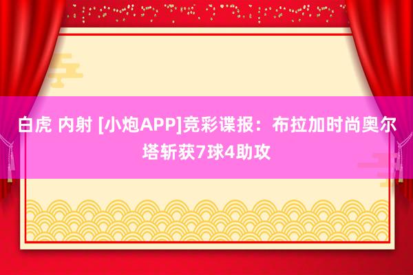 白虎 内射 [小炮APP]竞彩谍报：布拉加时尚奥尔塔斩获7球4助攻