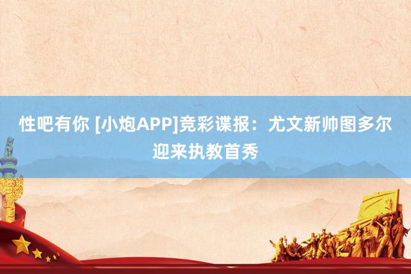 性吧有你 [小炮APP]竞彩谍报：尤文新帅图多尔迎来执教首秀