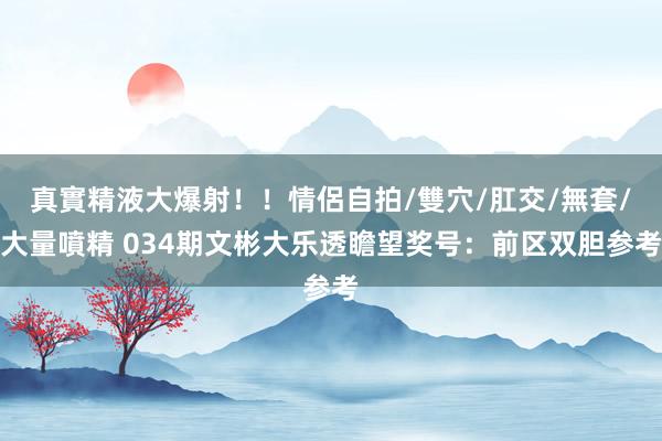 真實精液大爆射！！情侶自拍/雙穴/肛交/無套/大量噴精 034期文彬大乐透瞻望奖号：前区双胆参考