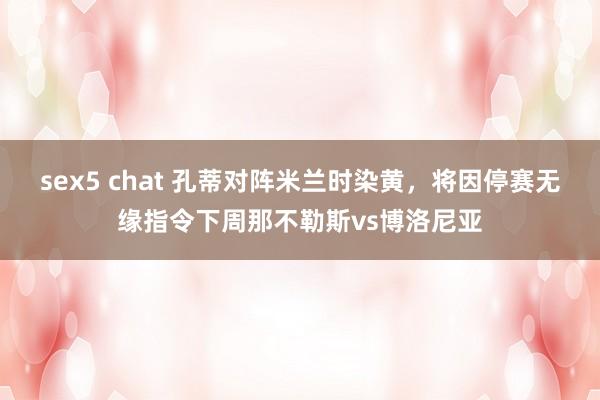 sex5 chat 孔蒂对阵米兰时染黄，将因停赛无缘指令下周那不勒斯vs博洛尼亚