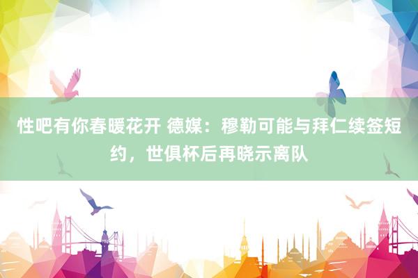性吧有你春暖花开 德媒：穆勒可能与拜仁续签短约，世俱杯后再晓示离队
