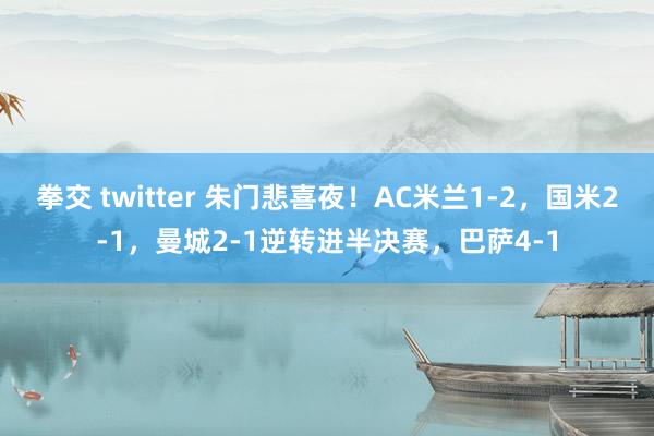 拳交 twitter 朱门悲喜夜！AC米兰1-2，国米2-1，曼城2-1逆转进半决赛，巴萨4-1