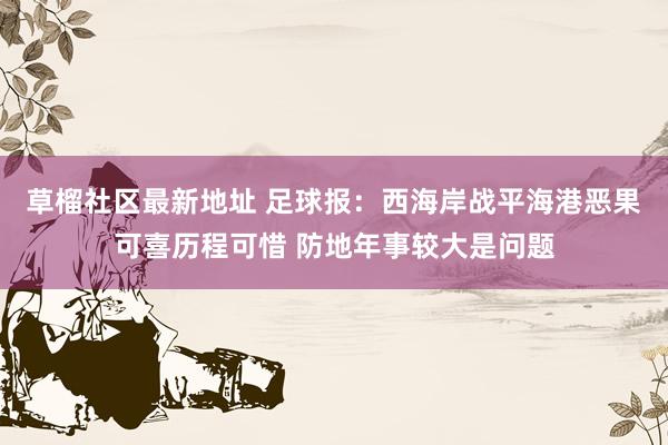 草榴社区最新地址 足球报：西海岸战平海港恶果可喜历程可惜 防地年事较大是问题