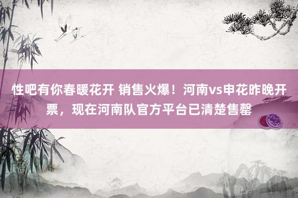 性吧有你春暖花开 销售火爆！河南vs申花昨晚开票，现在河南队官方平台已清楚售罄