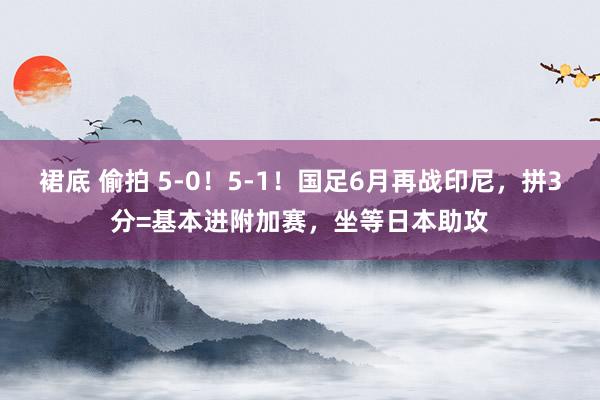 裙底 偷拍 5-0！5-1！国足6月再战印尼，拼3分=基本进附加赛，坐等日本助攻