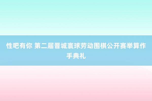 性吧有你 第二届晋城寰球劳动围棋公开赛举算作手典礼