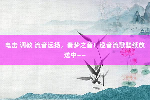 电击 调教 流音远扬，奏梦之音！巡音流歌壁纸放送中——
