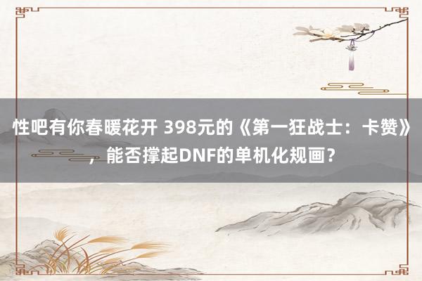 性吧有你春暖花开 398元的《第一狂战士：卡赞》，能否撑起DNF的单机化规画？