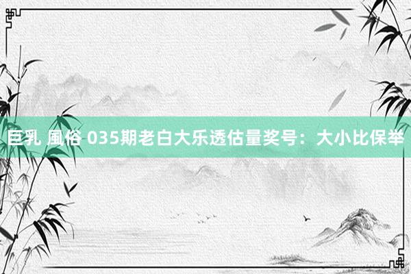 巨乳 風俗 035期老白大乐透估量奖号：大小比保举