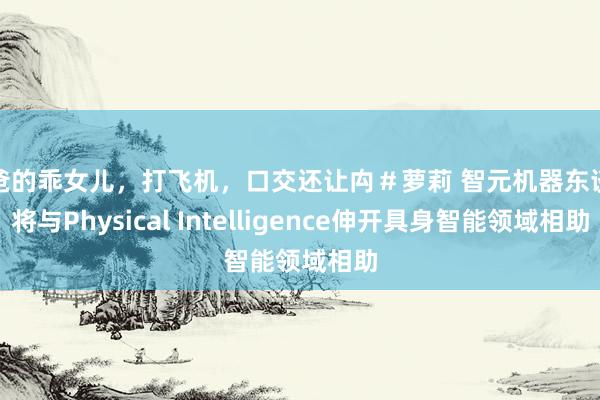 爸爸的乖女儿，打飞机，口交还让禸＃萝莉 智元机器东谈主将与Physical Intelligence伸开具身智能领域相助