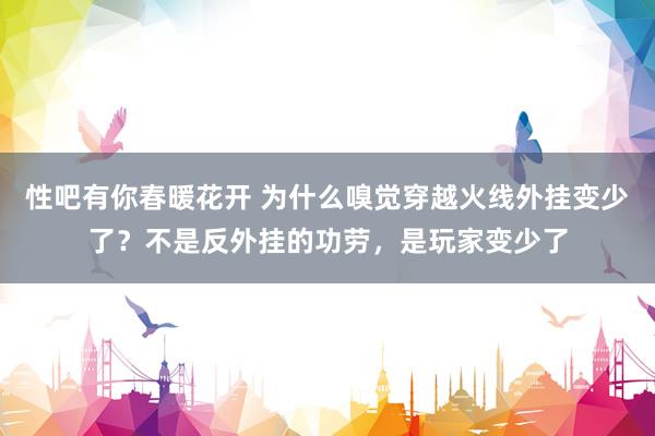 性吧有你春暖花开 为什么嗅觉穿越火线外挂变少了？不是反外挂的功劳，是玩家变少了