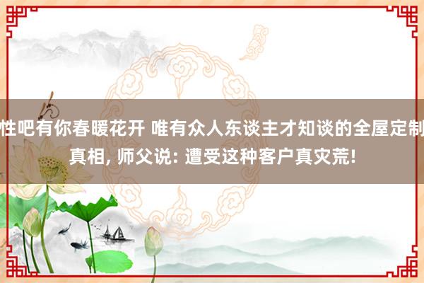 性吧有你春暖花开 唯有众人东谈主才知谈的全屋定制真相, 师父说: 遭受这种客户真灾荒!