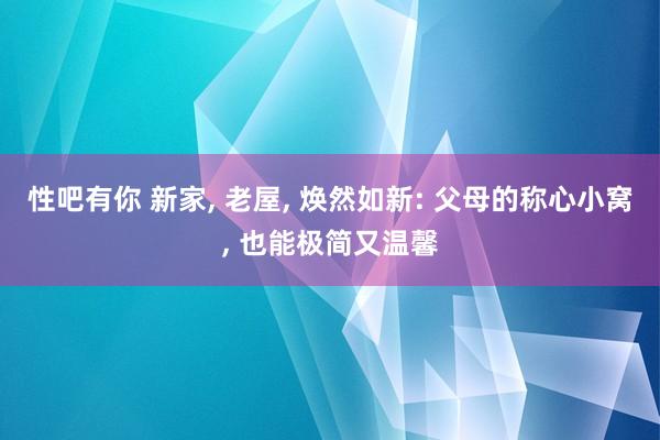 性吧有你 新家, 老屋, 焕然如新: 父母的称心小窝, 也能极简又温馨