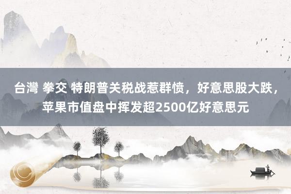 台灣 拳交 特朗普关税战惹群愤，好意思股大跌，苹果市值盘中挥发超2500亿好意思元