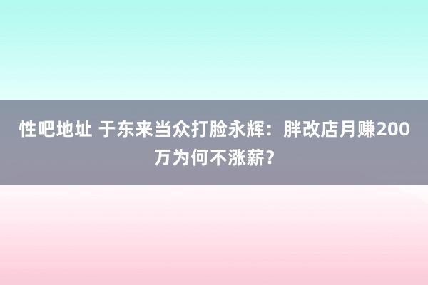 性吧地址 于东来当众打脸永辉：胖改店月赚200万为何不涨薪？