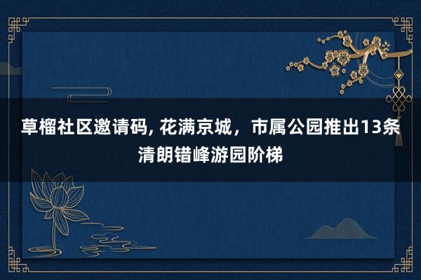 草榴社区邀请码, 花满京城，市属公园推出13条清朗错峰游园阶梯