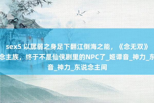 sex5 以孱弱之身足下翻江倒海之能，《念无双》中的东说念主族，终于不是仙侠剧里的NPC了_姬谭音_神力_东说念主间