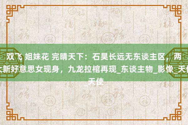 双飞 姐妹花 完晴天下：石昊长远无东谈主区，两大新好意思女现身，九龙拉棺再现_东谈主物_影像_天使