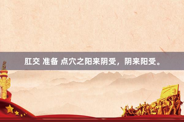 肛交 准备 点穴之阳来阴受，阴来阳受。