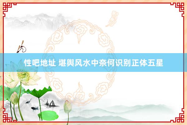 性吧地址 堪舆风水中奈何识别正体五星