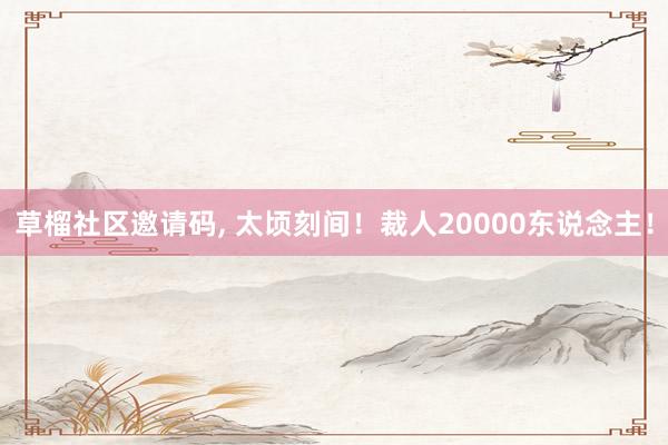 草榴社区邀请码, 太顷刻间！裁人20000东说念主！