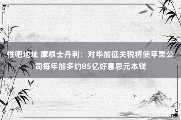 性吧地址 摩根士丹利：对华加征关税将使苹果公司每年加多约85亿好意思元本钱
