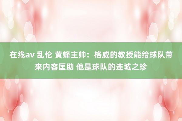 在线av 乱伦 黄蜂主帅：格威的教授能给球队带来内容匡助 他是球队的连城之珍