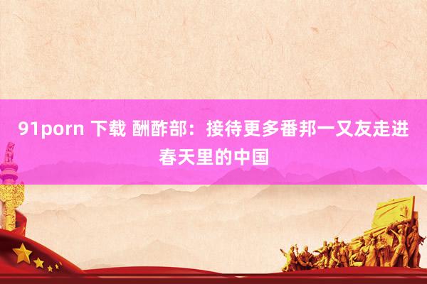 91porn 下载 酬酢部：接待更多番邦一又友走进春天里的中国