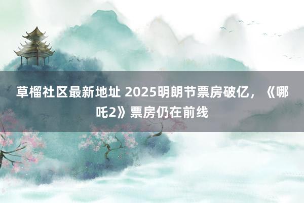 草榴社区最新地址 2025明朗节票房破亿，《哪吒2》票房仍在前线