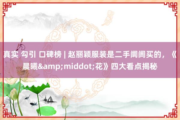 真实 勾引 口碑榜 | 赵丽颖服装是二手阛阓买的，《晨曦&middot;花》四大看点揭秘