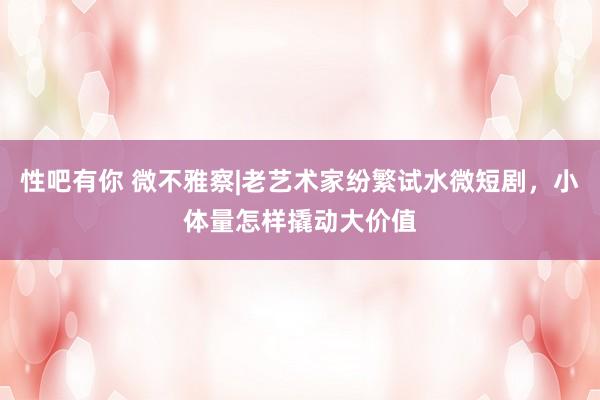 性吧有你 微不雅察|老艺术家纷繁试水微短剧，小体量怎样撬动大价值