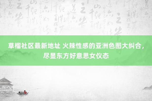草榴社区最新地址 火辣性感的亚洲色图大纠合，尽显东方好意思女仪态