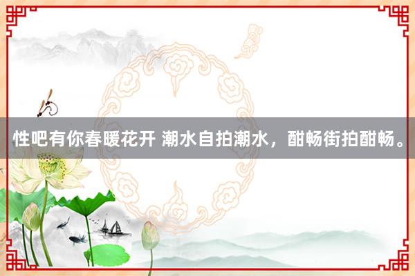 性吧有你春暖花开 潮水自拍潮水，酣畅街拍酣畅。