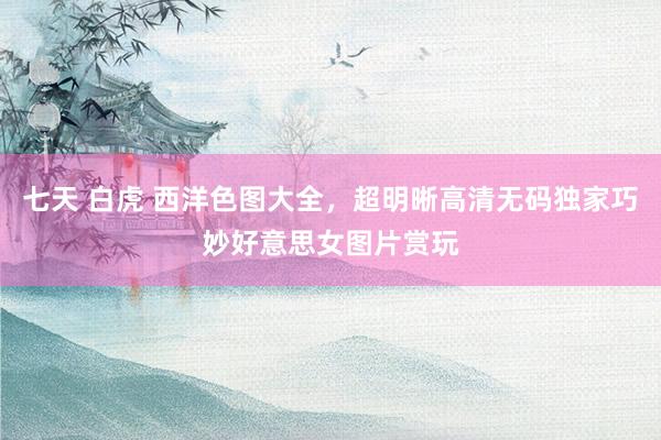 七天 白虎 西洋色图大全，超明晰高清无码独家巧妙好意思女图片赏玩