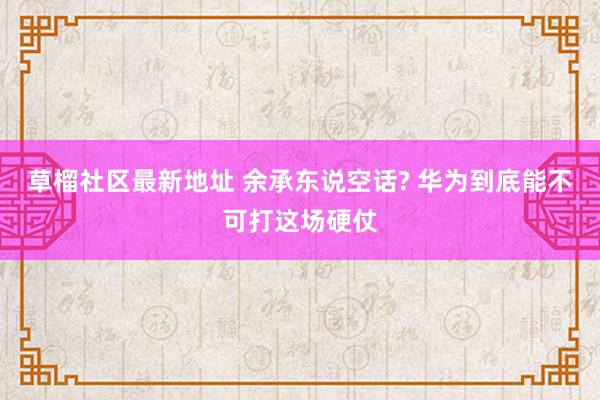 草榴社区最新地址 余承东说空话? 华为到底能不可打这场硬仗