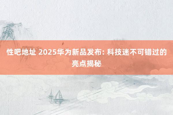 性吧地址 2025华为新品发布: 科技迷不可错过的亮点揭秘
