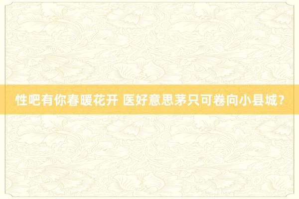 性吧有你春暖花开 医好意思茅只可卷向小县城？