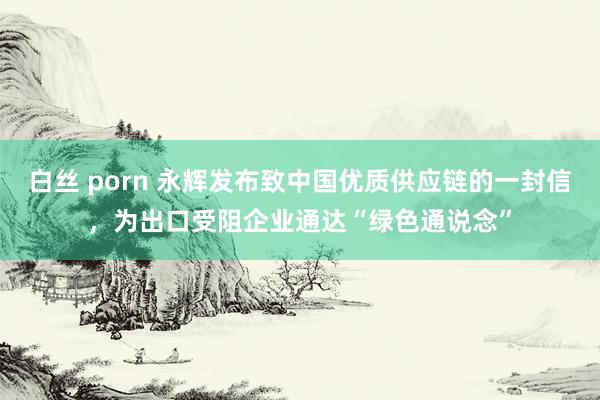 白丝 porn 永辉发布致中国优质供应链的一封信，为出口受阻企业通达“绿色通说念”