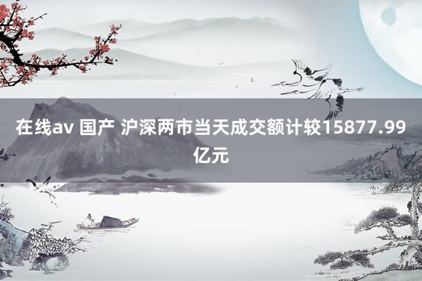 在线av 国产 沪深两市当天成交额计较15877.99亿元