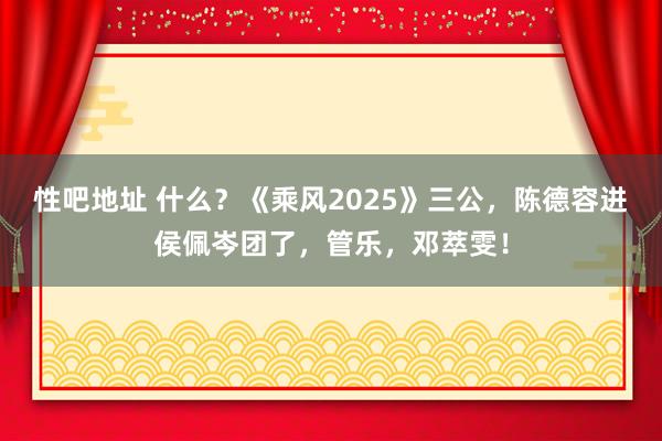 性吧地址 什么？《乘风2025》三公，陈德容进侯佩岑团了，管乐，邓萃雯！