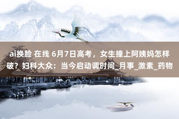 ai换脸 在线 6月7日高考，女生撞上阿姨妈怎样破？妇科大众：当今启动调时间_月事_激素_药物