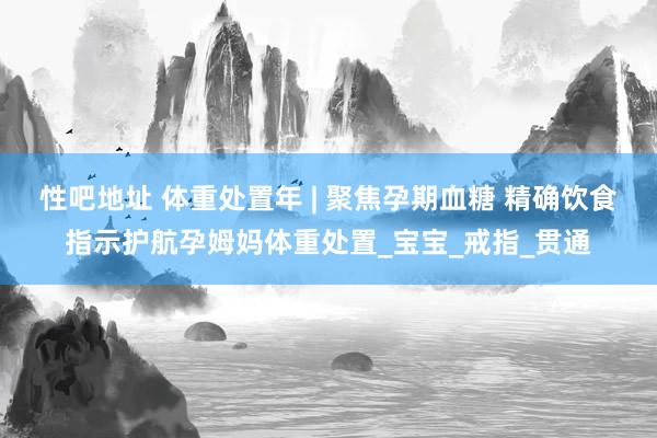 性吧地址 体重处置年 | 聚焦孕期血糖 精确饮食指示护航孕姆妈体重处置_宝宝_戒指_贯通