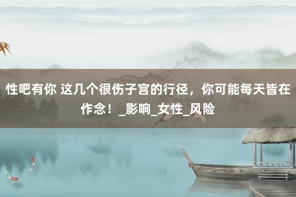 性吧有你 这几个很伤子宫的行径，你可能每天皆在作念！_影响_女性_风险