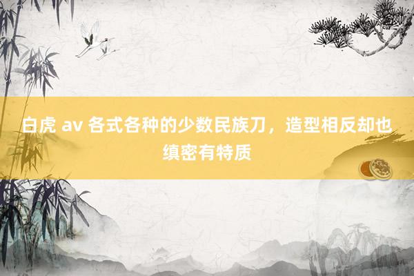 白虎 av 各式各种的少数民族刀，造型相反却也缜密有特质