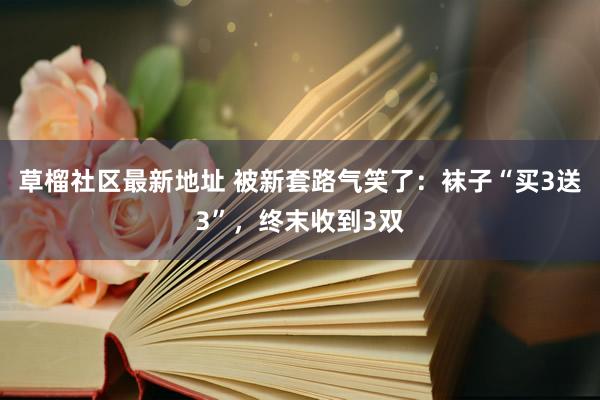 草榴社区最新地址 被新套路气笑了：袜子“买3送3”，终末收到3双