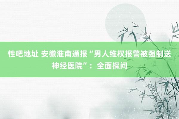 性吧地址 安徽淮南通报“男人维权报警被强制送神经医院”：全面探问