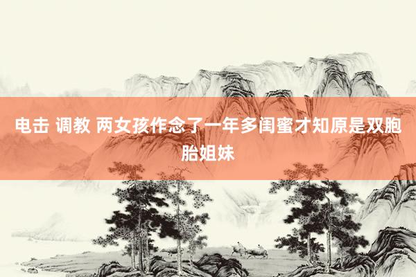 电击 调教 两女孩作念了一年多闺蜜才知原是双胞胎姐妹