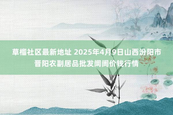 草榴社区最新地址 2025年4月9日山西汾阳市晋阳农副居品批发阛阓价钱行情