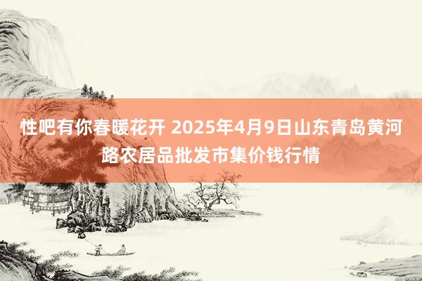 性吧有你春暖花开 2025年4月9日山东青岛黄河路农居品批发市集价钱行情